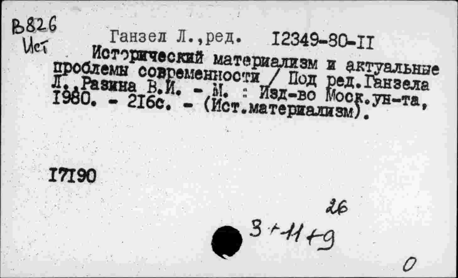 ﻿Е?&2.(э Ганзел Л.,ред. 12349-30-11
Исторический материализм и актуальные проблемы современности / Под ред.Ганзела Л;.Разина В.и. -И. : Изд-во Моск.ун-та, 1980. - 216с. - (Ист.материализм).
17190